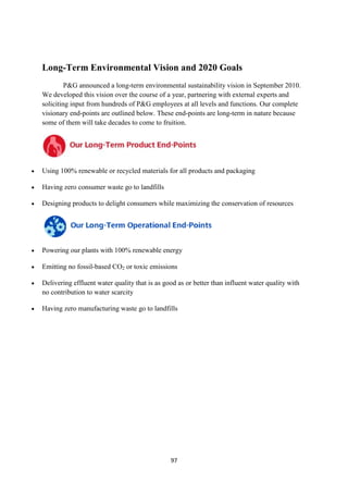 Long-Term Environmental Vision and 2020 Goals
         P&G announced a long-term environmental sustainability vision in September 2010.
We developed this vision over the course of a year, partnering with external experts and
soliciting input from hundreds of P&G employees at all levels and functions. Our complete
visionary end-points are outlined below. These end-points are long-term in nature because
some of them will take decades to come to fruition.




Using 100% renewable or recycled materials for all products and packaging

Having zero consumer waste go to landfills

Designing products to delight consumers while maximizing the conservation of resources




Powering our plants with 100% renewable energy

Emitting no fossil-based CO2 or toxic emissions

Delivering effluent water quality that is as good as or better than influent water quality with
no contribution to water scarcity

Having zero manufacturing waste go to landfills




                                               97
 