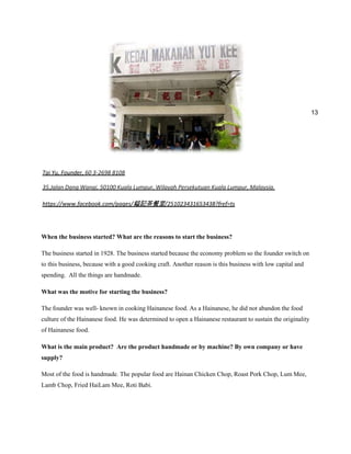 13

Tai Yu, Founder, 60 3-2698 8108
35,Jalan Dang Wangi, 50100 Kuala Lumpur, Wilayah Persekutuan Kuala Lumpur, Malaysia.
https://www.facebook.com/pages/鎰記茶餐室/251023431653438?fref=ts

When the business started? What are the reasons to start the business?
The business started in 1928. The business started because the economy problem so the founder switch on
to this business, because with a good cooking craft. Another reason is this business with low capital and
spending. All the things are handmade.
What was the motive for starting the business?
The founder was well- known in cooking Hainanese food. As a Hainanese, he did not abandon the food
culture of the Hainanese food. He was determined to open a Hainanese restaurant to sustain the originality
of Hainanese food.
What is the main product? Are the product handmade or by machine? By own company or have
supply?
Most of the food is handmade. The popular food are Hainan Chicken Chop, Roast Pork Chop, Lum Mee,
Lamb Chop, Fried HaiLam Mee, Roti Babi.

 