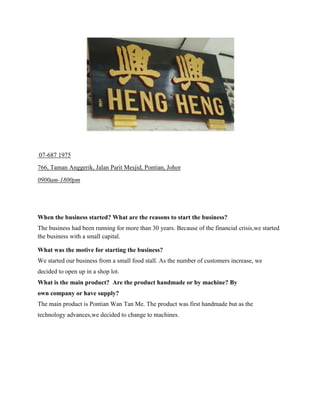 07-687 1975
766, Taman Anggerik, Jalan Parit Mesjid, Pontian, Johor
0900am-1800pm

When the business started? What are the reasons to start the business?
The business had been running for more than 30 years. Because of the financial crisis,we started
the business with a small capital.
What was the motive for starting the business?
We started our business from a small food stall. As the number of customers increase, we
decided to open up in a shop lot.
What is the main product? Are the product handmade or by machine? By
own company or have supply?
The main product is Pontian Wan Tan Me. The product was first handmade but as the
technology advances,we decided to change to machines.

 