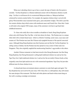 When one is deciding where to go to have a meal, the type of foods is the first point to
consider. Yut Kee Kopitiam is a Hainan traditional cuisine with its Hainanese chicken or pork
chop. Yut Kee is well-known for its westernised Malaysian dishes as Malaysia had been
colonized by western country before. For example, the signature chicken chop is served with
glossy Worcestershire sauce-seasoned onion gravy, peas and potato wedges. This dish is just like
the western chicken chop which comes with mushroom sauce and French fries. Since their foods
is still stick to the original 1928 recipes, many of the customers visit here to get back their
childhood memories.
To those who really like to have noodles as breakfast or lunch, Heng Heng Kopitiam
where only sells Pontian Wan Tan Mee is the best choice for them. The Pontian mee is a unique
Johor dish with a tomato-based sauce which is a blend of ketchup, oyster sauce, soya sauce and
sesame oil. This Pontian mee taste like Chinese-style spaghetti because of the special concocted
sauce. Although Heng Heng Kopitiam runs their business just not like the Yut Kee Kopitiam by
selling variety of dishes, but the Pontian mee has spread to every corner of Johor and even
Singapore. They also originally supplied the mushrooming franchise‟s egg noodles to the others.
Another Chinese restaurant we had interviewed is Kar Heong Restaurant. Just like Heng
Heng Kopitiam, Kar Heong Restaurant is selling Ipoh traditional chicken rice and sar hor fun.
Nga Choy Gai（Ipoh traditional chicken rice）and sar hor fun are totally Chinese foods as they
originally come from Ipoh and do not mix with westernised ingredients. Nga Choy Gai provides
different taste for those chicken lover .
A relaxed and clean environment attracts customers to come back again and again. Yut
Kee Kopitiam has survived for 86 years since 1928. Since this is a old kopitiam, they still remain
the same design of the restaurant. The black and white photos and hand-written menu hang on
the wall is creating a nostalgic environment.

 