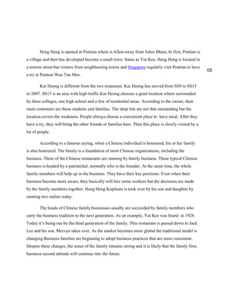 Heng Heng is opened at Pontian where is 62km away from Johor Bharu.At first, Pontian is
a village and then has developed become a small town. Same as Yut Kee, Heng Heng is located in
a remote street but visitors from neighbouring towns and Singapore regularly visit Pontian to have
a try at Pontian Wan Tan Mee.
Kar Heong is different from the two restaurant. Kar Heong has moved from SS9 to SS15
in 2007. SS15 is an area with high traffic.Kar Heong chooses a great location where surrounded
by three colleges, one high school and a few of residential areas. According to the owner, their
main customers are those students and families. The shop lots are not that outstanding but the
location covers the weakness. People always choose a convenient place to have meal. After they
have a try, they will bring the other friends or families here. Then this place is slowly visited by a
lot of people.
According to a famous saying, when a Chinese individual is honoured, his or her family
is also honoured. The family is a foundation of most Chinese organizations, including the
business. Three of the Chinese restaurants are running by family business. These typical Chinese
business is headed by a patriarchal, normally who is the founder. At the same time, the whole
family members will help up in the business. They have their key positions. Even when their
business become more aware, they basically will hire some workers but the decisions are made
by the family members together. Heng Heng Kopitiam is took over by his son and daughter by
running two outlets today.
The heads of Chinese family businesses usually are succeeded by family members who
carry the business tradition to the next generation. As an example, Yut Kee was found in 1928.
Today it‟s being run by the third generation of the family. This restaurant is passed down to Jack
Lee and his son, Mervyn takes over. As the market becomes more global the traditional model is
changing.Business families are beginning to adopt business practices that are more consistent.
Despite these changes, the sense of the family remains strong and it is likely that the family first,
business second attitude will continue into the future.

05

 
