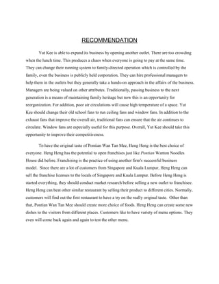 RECOMMENDATION
Yut Kee is able to expand its business by opening another outlet. There are too crowding
when the lunch time. This produces a chaos when everyone is going to pay at the same time.
They can change their running system to family-directed operation which is controlled by the
family, even the business is publicly held corporation. They can hire professional managers to
help them in the outlets but they generally take a hands-on approach in the affairs of the business.
Managers are being valued on other attributes. Traditionally, passing business to the next
generation is a means of maintaining family heritage but now this is an opportunity for
reorganization. For addition, poor air circulations will cause high temperature of a space. Yut
Kee should change their old school fans to run ceiling fans and window fans. In addition to the
exhaust fans that improve the overall air, traditional fans can ensure that the air continues to
circulate. Window fans are especially useful for this purpose. Overall, Yut Kee should take this
opportunity to improve their competitiveness.
To have the original taste of Pontian Wan Tan Mee, Heng Heng is the best choice of
everyone. Heng Heng has the potential to open franchises just like Pontian Wanton Noodles
House did before. Franchising is the practice of using another firm's successful business
model. Since there are a lot of customers from Singapore and Kuala Lumpur, Heng Heng can
sell the franchise licenses to the locals of Singapore and Kuala Lumpur. Before Heng Heng is
started everything, they should conduct market research before selling a new outlet to franchisee.
Heng Heng can beat other similar restaurant by selling their product to different cities. Normally,
customers will find out the first restaurant to have a try on the really original taste. Other than
that, Pontian Wan Tan Mee should create more choice of foods. Heng Heng can create some new
dishes to the visitors from different places. Customers like to have variety of menu options. They
even will come back again and again to test the other menu.

 