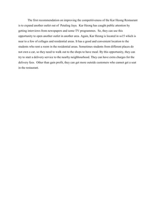 The first recommendation on improving the competitiveness of the Kar Heong Restaurant
is to expand another outlet out of Petaling Jaya. Kar Heong has caught public attention by
getting interviews from newspapers and some TV programmes. So, they can use this
opportunity to open another outlet in another area. Again, Kar Heong is located in ss15 which is
near to a few of collages and residential areas. It has a good and convenient location to the
students who rent a room in the residential areas. Sometimes students from different places do
not own a car, so they need to walk out to the shops to have meal. By this opportunity, they can
try to start a delivery service to the nearby neighbourhood. They can have extra charges for the
delivery fees. Other than gain profit, they can get more outside customers who cannot get a seat
in the restaurant.

 
