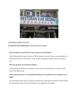 Tan Suet Kim, Founder, 012-6935355
60, Jalan SS 14/2, Subang Jaya, 47500, Petaling Jaya, Selangor.
http://panpages.my/listings/my87553-restoran-kar-heong-家香怡保河粉芽菜鸡
When the business started? What are the reasons to start the business?
Tan Suet Kim started his eatery business in 1980 by opening a small stall. Due to economic problem, he
continued his business at her stall for 27 years. In 2007, she opened a restaurant which was located in
ss15.
What was the motive for starting the business?
In the beginning, his business was running in a stall. After that, he had opened his restaurant in 2007
when he had stable income.
What is the main product? Are the product handmade or by machine? By own company or have
supply?
The main products of his eatery are chicken rice, Ipoh hor fan, Ipoh sprouts, fresh prawn wantan noodles
and roasted pork. Besides, most of the ingredients were supplied by food supplier.

 