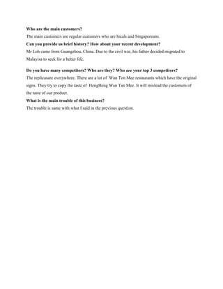 Who are the main customers?
The main customers are regular customers who are locals and Singaporeans.
Can you provide us brief history? How about your recent development?
Mr Loh came from Guangzhou, China. Due to the civil war, his father decided migrated to
Malayisa to seek for a better life.
Do you have many competitors? Who are they? Who are your top 3 competitors?
The replicasare everywhere. There are a lot of Wan Ton Mee restaurants which have the original
signs. They try to copy the taste of HengHeng Wan Tan Mee. It will mislead the customers of
the taste of our product.
What is the main trouble of this business?
The trouble is same with what I said in the previous question.

 