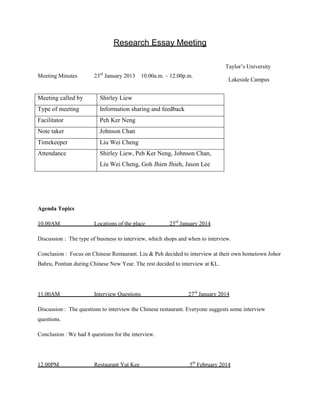 Research Essay Meeting
Taylor‟s University
Meeting Minutes

23 January 2013 10.00a.m. – 12.00p.m.
rd

Meeting called by

Shirley Liew

Type of meeting

Information sharing and feedback

Facilitator

Peh Ker Neng

Note taker

Johnson Chan

Timekeeper

Liu Wei Cheng

Attendance

Lakeside Campus

Shirley Liew, Peh Ker Neng, Johnson Chan,
Liu Wei Cheng, Goh Jhien Jhieh, Jason Lee

Agenda Topics
10.00AM

Locations of the place

23rd January 2014

Discussion : The type of business to interview, which shops and when to interview.
Conclusion : Focus on Chinese Restaurant. Liu & Peh decided to interview at their own hometown Johor
Bahru, Pontian during Chinese New Year. The rest decided to interview at KL.

11.00AM

Interview Questions

27rd January 2014

Discussion : The questions to interview the Chinese restaurant. Everyone suggests some interview
questions.
Conclusion : We had 8 questions for the interview.

12.00PM

Restaurant Yut Kee

5th February 2014

 