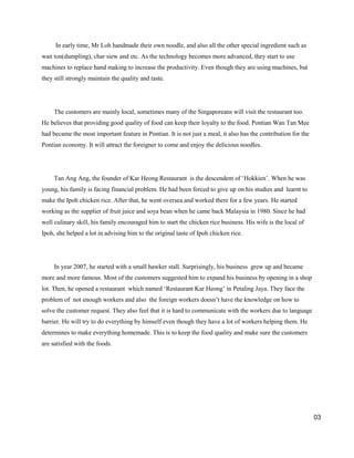 In early time, Mr Loh handmade their own noodle, and also all the other special ingredient such as
wan ton(dumpling), char siew and etc. As the technology becomes more advanced, they start to use
machines to replace hand making to increase the productivity. Even though they are using machines, but
they still strongly maintain the quality and taste.

The customers are mainly local, sometimes many of the Singaporeans will visit the restaurant too.
He believes that providing good quality of food can keep their loyalty to the food. Pontian Wan Tan Mee
had became the most important feature in Pontian. It is not just a meal, it also has the contribution for the
Pontian economy. It will attract the foreigner to come and enjoy the delicious noodles.

Tan Ang Ang, the founder of Kar Heong Restaurant is the descendent of „Hokkien‟. When he was
young, his family is facing financial problem. He had been forced to give up on his studies and learnt to
make the Ipoh chicken rice. After that, he went oversea and worked there for a few years. He started
working as the supplier of fruit juice and soya bean when he came back Malaysia in 1980. Since he had
well culinary skill, his family encouraged him to start the chicken rice business. His wife is the local of
Ipoh, she helped a lot in advising him to the original taste of Ipoh chicken rice.

In year 2007, he started with a small hawker stall. Surprisingly, his business grew up and became
more and more famous. Most of the customers suggested him to expand his business by opening in a shop
lot. Then, he opened a restaurant which named „Restaurant Kar Heong‟ in Petaling Jaya. They face the
problem of not enough workers and also the foreign workers doesn‟t have the knowledge on how to
solve the customer request. They also feel that it is hard to communicate with the workers due to language
barrier. He will try to do everything by himself even though they have a lot of workers helping them. He
determines to make everything homemade. This is to keep the food quality and make sure the customers
are satisfied with the foods.

03

 