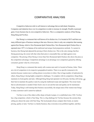 COMPARATIVE ANALYSIS

Competitive behaviors refer to self-interest or advantage that an individual, Enterprise,
Companies and industries have over its competitors in order to increase its strength, Wealth or personal
gains. Every business has its own competitive behaviors. This is a comparative analysis of Kar Heong,
Heng Heng and Yut Kee.
Kar Heong is a restaurant that well known of its chicken rice. It is located at SS15 and there are
many different types of business running at that area. However, there is only one competitor that running
against Kar Heong, which is New Restaurant Ipoh Chicken Rice. New Restaurant Ipoh Chicken Rice is
operated since 1977, it is famous of its traditional and unique food preparation methods. To sustain its
business, Kar Heong had adjusted the pricing of their chicken rice. This is the only strategy that Kar
Heong practicing, the owner tells that when their price is reasonable they can fight against every
competitor. The pricing of Kar Heong is lower than New Restaurant Ipoh Chicken; this shows the price as
the competition advantage. Competition advantage is an advantage over competitors gained by offering
consumers greater value by a lower price.
Heng Heng is a restaurant that mainly sells wanton mee and it is located at Pontian, Johor. There
are a lot of competitors in its respective geographical markets. There is no specific restaurant to be
mention because wanton mee is selling almost everywhere in Johor. Due to huge number of replication by
others, Heng Heng is facing highly competitive challenges. To complete with its competitors, Heng Heng
maintains its food quality and taste. Although Heng Heng had operated over 60 years, but they still trying 07
their best to maintain the quality n taste by using the traditional recipe and ingredient. The owner trusts
that no advertisement is needed if their food is nice to eat and the taste and quality can be maintained.
Today, Heng Heng is still running their business successfully; the unique taste of the wanton mee brings
in many customers and it cannot be replaced.
Yut Kee is one of the oldest coffee shops in Kuala Lumpur, it is established since 1928. Yut Kee
has a big competitior, which is Nan Xing. This is a big challenge for Yut Kee because the cuisines they
selling are almost the same with Nan Xing. The local people always compare their foods, no matter
pricing, quality or taste. Yut Kee is a family business, they overcome every problem together, and they

 
