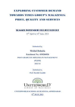 EXPLORING CUSTOMER DEMAND
TOWARDS TIMES GROUP’S MAGAZINES:
PRICE, QUALITY AND SERVICES

SUMMER INTERNSHIP PROJECT REPORT
15th April to 14th June, 2013

Submitted by,

Mridul Dohutia
Enrolment No.: 030206036
POST GRADUATE DIPLOMA IN MANAGEMENT
(PGDM)
2012-14

Submitted to,
Prof. Hardik Gandhi

UNITEDWORLD SCHOOL OF BUSINESS, AHMEDABAD
8TH JULY, 2013

 