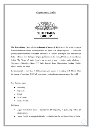 Organisational Profile

The Times Group (Also referred as Bennett, Coleman & Co. Ltd.) is the largest company
in media and entertainment industry in India and South Asia. It has completed 175 years of its
journey in media industry from 1838, established in Mumbai. Starting off with The Times of
India – which is now the largest English publication in the world, BCCL and its subsidiaries
(called The Times of India Group), are present in every existing media platform –
Newspapers, Magazines, Books, TV, Radio, Internet, Event Management, Outdoor Display,
Music, Movies and more.
Having strength of more than 11,000 employees, its revenue is exceeding $1.5 Billion, it has
the support of more than 25000 advertisers and a vast audience spanning across the world.

Key Business areas:


Publishing



Television



Digital



Out of Home



Other Activities

Publishing:


Largest publisher in India: 13 newspapers, 18 magazines, 16 publishing centres, 26
printing centres



Largest English newspaper in India by circulation (and the world), the Times of India.

x

 