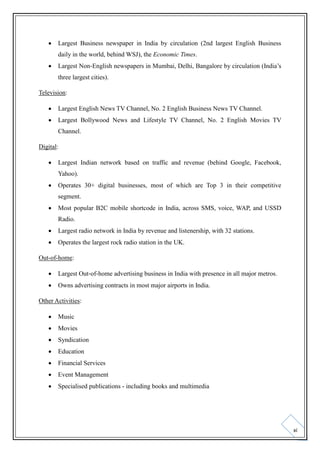 

Largest Business newspaper in India by circulation (2nd largest English Business
daily in the world, behind WSJ), the Economic Times.



Largest Non‐English newspapers in Mumbai, Delhi, Bangalore by circulation (India’s
three largest cities).

Television:


Largest English News TV Channel, No. 2 English Business News TV Channel.



Largest Bollywood News and Lifestyle TV Channel, No. 2 English Movies TV
Channel.

Digital:


Largest Indian network based on traffic and revenue (behind Google, Facebook,
Yahoo).



Operates 30+ digital businesses, most of which are Top 3 in their competitive
segment.



Most popular B2C mobile shortcode in India, across SMS, voice, WAP, and USSD
Radio.



Largest radio network in India by revenue and listenership, with 32 stations.



Operates the largest rock radio station in the UK.

Out-of-home:


Largest Out‐of‐home advertising business in India with presence in all major metros.



Owns advertising contracts in most major airports in India.

Other Activities:


Music



Movies



Syndication



Education



Financial Services



Event Management



Specialised publications - including books and multimedia

xi

 
