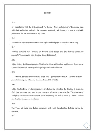 History

1838
In November 3, 1838 the first edition of The Bombay Times and Journal of Commerce were
published, reflecting basically the business community of Bombay. It was a bi-weekly
publication. Dr. J.E. Brennan was the Editor.
1850
Shareholders decide to increase the share capital and the paper is converted into a daily.
1859
Bombay Standard and Chronicle of Western India merges into The Bombay Times and
Journal of Commerce to form Bombay Times & Standard.
1861
Editor Robert Knight amalgamates The Bombay Times & Standard and Bombay Telegraph &
Courier to form The Times of India - giving it a national character.
1892
T. J. Bennett becomes the editor and enters into a partnership with F.M. Coleman to form a
joint stock company - Bennett, Coleman & Co. Ltd. (BCCL).
1907
Editor Stanley Reed revolutionizes news production by extending the deadline to midnight.
Until then any news that came in after 5 pm was held over for the next day. The newspapers’
first price war was also initiated with cover price being cut from 4 annas to 1 anna – leading
to a five-fold increase in circulation.
1946
The Times of India gets Indian ownership with Seth Ramakrishna Dalmia buying the
company.
1947

xii

 