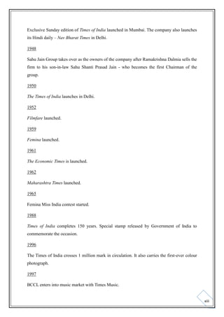 Exclusive Sunday edition of Times of India launched in Mumbai. The company also launches
its Hindi daily – Nav Bharat Times in Delhi.
1948
Sahu Jain Group takes over as the owners of the company after Ramakrishna Dalmia sells the
firm to his son-in-law Sahu Shanti Prasad Jain - who becomes the first Chairman of the
group.
1950
The Times of India launches in Delhi.
1952
Filmfare launched.
1959
Femina launched.
1961
The Economic Times is launched.
1962
Maharashtra Times launched.
1965
Femina Miss India contest started.
1988
Times of India completes 150 years. Special stamp released by Government of India to
commemorate the occasion.
1996
The Times of India crosses 1 million mark in circulation. It also carries the first-ever colour
photograph.
1997
BCCL enters into music market with Times Music.

xiii

 