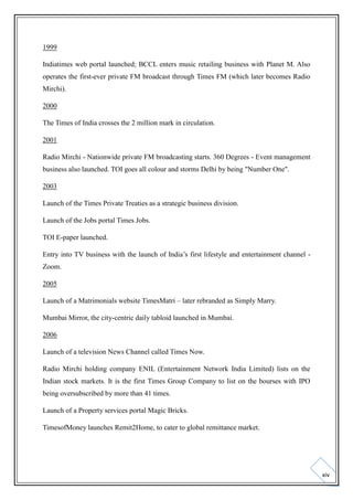 1999
Indiatimes web portal launched; BCCL enters music retailing business with Planet M. Also
operates the first-ever private FM broadcast through Times FM (which later becomes Radio
Mirchi).
2000
The Times of India crosses the 2 million mark in circulation.
2001
Radio Mirchi - Nationwide private FM broadcasting starts. 360 Degrees - Event management
business also launched. TOI goes all colour and storms Delhi by being "Number One".
2003
Launch of the Times Private Treaties as a strategic business division.
Launch of the Jobs portal Times Jobs.
TOI E-paper launched.
Entry into TV business with the launch of India’s first lifestyle and entertainment channel Zoom.
2005
Launch of a Matrimonials website TimesMatri – later rebranded as Simply Marry.
Mumbai Mirror, the city-centric daily tabloid launched in Mumbai.
2006
Launch of a television News Channel called Times Now.
Radio Mirchi holding company ENIL (Entertainment Network India Limited) lists on the
Indian stock markets. It is the first Times Group Company to list on the bourses with IPO
being oversubscribed by more than 41 times.
Launch of a Property services portal Magic Bricks.
TimesofMoney launches Remit2Home, to cater to global remittance market.

xiv

 