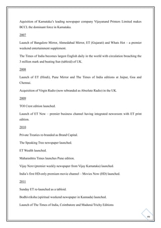 Aquisition of Karnataka’s leading newspaper company Vijayanand Printers Limited makes
BCCL the dominant force in Karnataka.
2007
Launch of Bangalore Mirror, Ahmedabad Mirror, ET (Gujarati) and Whats Hot – a premier
weekend entertainment supplement.
The Times of India becomes largest English daily in the world with circulation breaching the
3 million mark and beating Sun (tabloid) of UK.
2008
Launch of ET (Hindi), Pune Mirror and The Times of India editions at Jaipur, Goa and
Chennai.
Acquisition of Virgin Radio (now rebranded as Absolute Radio) in the UK.
2009
TOI Crest edition launched.
Launch of ET Now – premier business channel having integrated newsroom with ET print
edition.
2010
Private Treaties re-branded as Brand Capital.
The Speaking Tree newspaper launched.
ET Wealth launched.
Maharashtra Times launches Pune edition.
Vijay Next (premier weekly newspaper from Vijay Karnataka) launched.
India’s first HD-only premium movie channel – Movies Now (HD) launched.
2011
Sunday ET re-launched as a tabloid.
Bodhivriksha (spiritual weekend newspaper in Kannada) launched.
Launch of The Times of India, Coimbatore and Madurai/Trichy Editions

xv

 