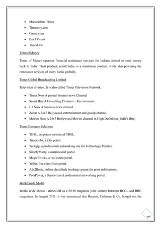 

Maharashtra Times



Timescity.com



Gaana.com



BoxTV.com



TimesDeal

TimesofMoney
Times of Money operates financial remittance services for Indians abroad to send money
back to India. Their product, remit2India, is a standalone product, while also powering the
remittance services of many banks globally.
Times Global Broadcasting Limited
Television division. It is also called Times Television Network.


Times Now A general interest news Channel



Smart Hire A Consulting Division – Recruitments



ET Now A business news channel



Zoom A 24x7 Bollywood entertainment and gossip channel



Movies Now A 24x7 Hollywood Movies channel in High Definition (India's first)

Times Business Solutions


TBSL, corporate website of TBSL.



TimesJobs, a jobs portal.



Techgig, a professional networking site for Technology Peoples.



SimplyMarry, a matrimonial portal.



Magic Bricks, a real estate portal.



Yolist, free classifieds portal.



Ads2Book, online classifieds booking system for print publications.



PeerPower, a Senior-Level professional networking portal.

World Wide Media
World Wide Media - started off as a 50:50 magazine joint venture between BCCL and BBC
magazines. In August 2011, it was announced that Bennett, Coleman & Co. bought out the

xvii

 