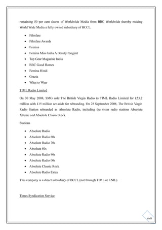 remaining 50 per cent shares of Worldwide Media from BBC Worldwide thereby making
World Wide Media a fully owned subsidiary of BCCL.


Filmfare



Filmfare Awards



Femina



Femina Miss India A Beauty Paegent



Top Gear Magazine India



BBC Good Homes



Femina Hindi



Grazia



What to Wear

TIML Radio Limited
On 30 May 2008, SMG sold The British Virgin Radio to TIML Radio Limited for £53.2
million with £15 million set aside for rebranding. On 28 September 2008, The British Virgin
Radio Station rebranded as Absolute Radio, including the sister radio stations Absolute
Xtreme and Absolute Classic Rock.
Stations


Absolute Radio



Absolute Radio 60s



Absolute Radio 70s



Absolute 80s



Absolute Radio 90s



Absolute Radio 00s



Absolute Classic Rock



Absolute Radio Extra

This company is a direct subsidiary of BCCL (not through TIML or ENIL).

Times Syndication Service

xviii

 