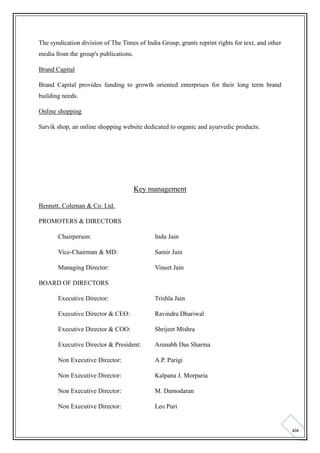 The syndication division of The Times of India Group, grants reprint rights for text, and other
media from the group's publications.
Brand Capital
Brand Capital provides funding to growth oriented enterprises for their long term brand
building needs.
Online shopping
Satvik shop, an online shopping website dedicated to organic and ayurvedic products.

Key management
Bennett, Coleman & Co. Ltd.
PROMOTERS & DIRECTORS
Chairperson:

Indu Jain

Vice-Chairman & MD:

Samir Jain

Managing Director:

Vineet Jain

BOARD OF DIRECTORS
Executive Director:

Trishla Jain

Executive Director & CEO:

Ravindra Dhariwal

Executive Director & COO:

Shrijeet Mishra

Executive Director & President:

Arunabh Das Sharma

Non Executive Director:

A.P. Parigi

Non Executive Director:

Kalpana J. Morparia

Non Executive Director:

M. Damodaran

Non Executive Director:

Leo Puri

xix

 