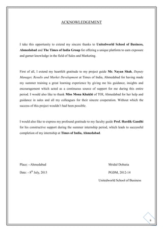 ACKNOWLEDGEMENT

I take this opportunity to extend my sincere thanks to Unitedworld School of Business,
Ahmedabad and The Times of India Group for offering a unique platform to earn exposure
and garner knowledge in the field of Sales and Marketing.

First of all, I extend my heartfelt gratitude to my project guide Mr. Nayan Shah, Deputy
Manager, Results and Market Development at Times of India, Ahmedabad for having made
my summer training a great learning experience by giving me his guidance, insights and
encouragement which acted as a continuous source of support for me during this entire
period. I would also like to thank Miss Mona Khakhi of TOI, Ahmedabad for her help and
guidance in sales and all my colleagues for their sincere cooperation. Without which the
success of this project wouldn’t had been possible.

I would also like to express my profound gratitude to my faculty guide Prof. Hardik Gandhi
for his constructive support during the summer internship period, which leads to successful
completion of my internship at Times of India, Ahmedabad.

Place: - Ahmedabad

Mridul Dohutia

Date: - 8th July, 2013

PGDM, 2012-14
Unitedworld School of Business

ii

 