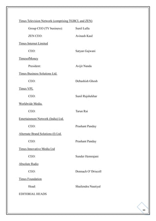 Times Television Network (comprising TGBCL and ZEN)
Group CEO (TV business):

Sunil Lulla

ZEN CEO:

Avinash Kaul

Times Internet Limited
CEO:

Satyan Gajwani

TimesofMoney
President:

Avijit Nanda

Times Business Solutions Ltd.
CEO:

Debashish Ghosh

Times VPL
CEO:

Sunil Rajshekhar

Worldwide Media.
CEO:

Tarun Rai

Entertainment Network (India) Ltd.
CEO:

Prashant Panday

Alternate Brand Solutions (I) Ltd.
CEO:

Prashant Panday

Times Innovative Media Ltd
CEO:

Sunder Hemrajani

Absolute Radio
CEO:

Donnach O' Driscoll

Times Foundation
Head:

Shailendra Nautiyal

EDITORIAL HEADS

xx

 