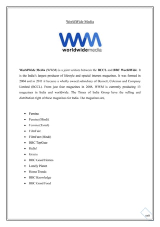 WorldWide Media

WorldWide Media (WWM) is a joint venture between the BCCL and BBC WorldWide. It
is the India’s largest producer of lifestyle and special interest magazines. It was formed in
2004 and in 2011 it became a wholly owned subsidiary of Bennett, Coleman and Company
Limited (BCCL). From just four magazines in 2008, WWM is currently producing 13
magazines in India and worldwide. The Times of India Group have the selling and
distribution right of these magazines for India. The magazines are,



Femina



Femina (Hindi)



Femina (Tamil)



FilmFare



FilmFare (Hindi)



BBC TopGear



Hello!



Grazia



BBC Good Homes



Lonely Planet



Home Trends



BBC Knowledge



BBC Good Food

xxiii

 