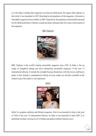 It is the India’s leading film magazine covering the Bollywood, the largest film industry in
the world. It was launched in 1952. Resulting by the popularity of the magazine, it becomes a
fortnightly magazine from monthly in 2007. Inspired by the popularity and insatiable demand
for the Bollywood films, FilmFare awards has been instituted after few years of the launch of
the magazine.
BBC TopGear

BBC TopGear is the world’s leading automobile magazine since 1993. In India, it has an
image of straightest talking and most entertaining automobile magazine. It has now 17
international editions. It include the in-depth buying information, with the review and buyers
guide. It also include a comprehensive listing of every single car and bike available in the
market to give the readers a real experience.
Hello!

Hello! Is a popular celebrity and lifestyle magazine. First it was launched in Italy in the year
of 1930. It has now 13 international editions. In India it was launched in April 2007. It is
published monthly covering A to Z of Indian and global celebrity lifestyle news.

xxv

 