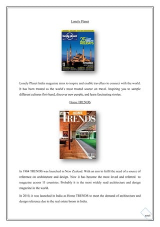 Lonely Planet

Lonely Planet India magazine aims to inspire and enable travellers to connect with the world.
It has been treated as the world’s most trusted source on travel. Inspiring you to sample
different cultures first-hand, discover new people, and learn fascinating stories.
Home TRENDS

In 1984 TRENDS was launched in New Zealend. With an aim to fulfil the need of a source of
reference on architecture and design. Now it has become the most loved and referred to
magazine across 11 countries. Probably it is the most widely read architecture and design
magazine in the world.
In 2010, it was launched in India as Home TRENDS to meet the demand of architecture and
design reference due to the real estate boom in India.

xxvii

 