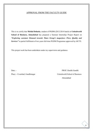 APPROVAL FROM THE FACULTY GUIDE

This is to certify that Mridul Dohutia, student of PGDM (2012-2014 batch) at Unitedworld
School of Business, Ahmedabad has prepared a Summer Internship Project Report on
“Exploring customer Demand towards Times Group’s magazines: Price, Quality and
Services” in partial fulfilment of two years full-time PGDM Programme approved by AICTE.

This project work has been undertaken under my supervision and guidance.

Date: Place: - Uvarshad, Gandhinagar

PROF. Hardik Gandhi
Unitedworld School of Business
Ahmedabad

iii

 