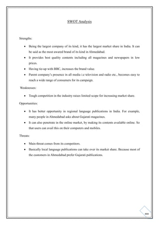 SWOT Analysis

Strengths:


Being the largest company of its kind, it has the largest market share in India. It can
be said as the most awared brand of its kind in Ahmedabad.



It provides best quality contents including all magazines and newspapers in low
prices.



Having tie-up with BBC, increases the brand value.



Parent company’s presence in all media i.e television and radio etc., becomes easy to
reach a wide range of consumers for its campaign.

Weaknesses:


Tough competition in the industry raises limited scope for increasing market share.

Opportunities:


It has better opportunity in regional language publications in India. For example,
many people in Ahmedabad asks about Gujarati magazines.



It can also penetrate in the online market, by making its contents available online. So
that users can avail this on their computers and mobiles.

Threats:


Main threat comes from its competitors.



Basically local language publications can take over its market share. Because most of
the customers in Ahmedabad prefer Gujarati publications.

xxx

 