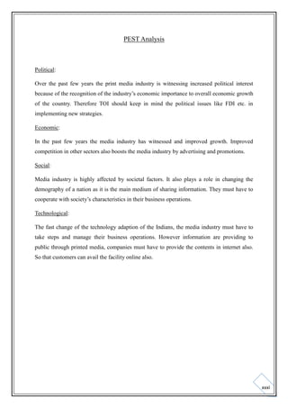 PEST Analysis

Political:
Over the past few years the print media industry is witnessing increased political interest
because of the recognition of the industry’s economic importance to overall economic growth
of the country. Therefore TOI should keep in mind the political issues like FDI etc. in
implementing new strategies.
Economic:
In the past few years the media industry has witnessed and improved growth. Improved
competition in other sectors also boosts the media industry by advertising and promotions.
Social:
Media industry is highly affected by societal factors. It also plays a role in changing the
demography of a nation as it is the main medium of sharing information. They must have to
cooperate with society’s characteristics in their business operations.
Technological:
The fast change of the technology adaption of the Indians, the media industry must have to
take steps and manage their business operations. However information are providing to
public through printed media, companies must have to provide the contents in internet also.
So that customers can avail the facility online also.

xxxi

 