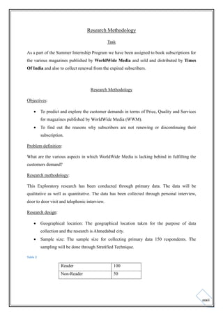 Research Methodology
Task
As a part of the Summer Internship Program we have been assigned to book subscriptions for
the various magazines published by WorldWide Media and sold and distributed by Times
Of India and also to collect renewal from the expired subscribers.

Research Methodology
Objectives:


To predict and explore the customer demands in terms of Price, Quality and Services
for magazines published by WorldWide Media (WWM).



To find out the reasons why subscribers are not renewing or discontinuing their
subscription.

Problem definition:
What are the various aspects in which WorldWide Media is lacking behind in fulfilling the
customers demand?
Research methodology:
This Exploratory research has been conducted through primary data. The data will be
qualitative as well as quantitative. The data has been collected through personal interview,
door to door visit and telephonic interview.
Research design:


Geographical location: The geographical location taken for the purpose of data
collection and the research is Ahmedabad city.



Sample size: The sample size for collecting primary data 150 respondents. The
sampling will be done through Stratified Technique.

Table 2

Reader

100

Non-Reader

50

xxxii

 