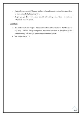

Data collection method: The data has been collected through personal interview, door
to door visit and telephonic interview.



Target group: The respondents consist of existing subscribers, discontinued
subscribers and non-readers.

Limitations:


The field work for the purpose of research was limited to some part of the Ahmedabad
city only. Therefore it may not represent the overall consumers as perceptions of the
consumers may vary place to place due to demographic factors.



The sample size is 150.

xxxiii

 