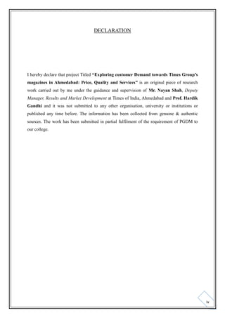DECLARATION

I hereby declare that project Titled “Exploring customer Demand towards Times Group’s
magazines in Ahmedabad: Price, Quality and Services” is an original piece of research
work carried out by me under the guidance and supervision of Mr. Nayan Shah, Deputy
Manager, Results and Market Development at Times of India, Ahmedabad and Prof. Hardik
Gandhi and it was not submitted to any other organisation, university or institutions or
published any time before. The information has been collected from genuine & authentic
sources. The work has been submitted in partial fulfilment of the requirement of PGDM to
our college.

iv

 