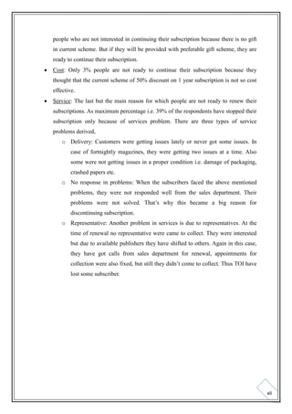 people who are not interested in continuing their subscription because there is no gift
in current scheme. But if they will be provided with preferable gift scheme, they are
ready to continue their subscription.


Cost: Only 3% people are not ready to continue their subscription because they
thought that the current scheme of 50% discount on 1 year subscription is not so cost
effective.



Service: The last but the main reason for which people are not ready to renew their
subscriptions. As maximum percentage i.e. 39% of the respondents have stopped their
subscription only because of services problem. There are three types of service
problems derived,
o Delivery: Customers were getting issues lately or never got some issues. In
case of fortnightly magazines, they were getting two issues at a time. Also
some were not getting issues in a proper condition i.e. damage of packaging,
crashed papers etc.
o No response in problems: When the subscribers faced the above mentioned
problems, they were not responded well from the sales department. Their
problems were not solved. That’s why this became a big reason for
discontinuing subscription.
o Representative: Another problem in services is due to representatives. At the
time of renewal no representative were came to collect. They were interested
but due to available publishers they have shifted to others. Again in this case,
they have got calls from sales department for renewal, appointments for
collection were also fixed, but still they didn’t come to collect. Thus TOI have
lost some subscriber.

xli

 
