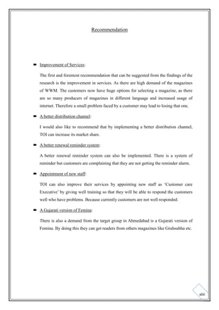 Recommendation

 Improvement of Services:
The first and foremost recommendation that can be suggested from the findings of the
research is the improvement in services. As there are high demand of the magazines
of WWM. The customers now have huge options for selecting a magazine, as there
are so many producers of magazines in different language and increased usage of
internet. Therefore a small problem faced by a customer may lead to losing that one.
 A better distribution channel:
I would also like to recommend that by implementing a better distribution channel,
TOI can increase its market share.
 A better renewal reminder system:
A better renewal reminder system can also be implemented. There is a system of
reminder but customers are complaining that they are not getting the reminder alarm.
 Appointment of new staff:
TOI can also improve their services by appointing new staff as ‘Customer care
Executive’ by giving well training so that they will be able to respond the customers
well who have problems. Because currently customers are not well responded.
 A Gujarati version of Femina:
There is also a demand from the target group in Ahmedabad is a Gujarati version of
Femina. By doing this they can get readers from others magazines like Gruhsubha etc.

xliii

 