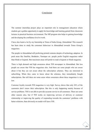 Conclusion

The summer internship project plays an important role in management education where
students get a golden opportunity to apply his knowledge and learning gained from classroom
lectures in practical business environment. The SIP program also helps in gaining knowledge
and developing the confidence level to work.
I have also learnt a lot by my Internship at Times of India Group, Ahmedabad. This research
has been done to study the consumer behaviour in Ahmedabad towards Times Group’s
magazines.
The people in Ahmedabad still preferring printed contents despite of technology adaption. In
posh areas like Satellite, Bodakdev, Vastrapur etc. people prefer English magazines rather
than Hindi or Gujarati. But maximum areas still prefer to read a Gujarati or Hindi magazine.
There is high demand and high awareness about TOI newspaper in Ahmedabad. But less
people are aware that TOI has magazines also. And there are some people who are aware
about it but they are not aware about the subscription schemes. They are interested in
subscribing. When they came to know about the schemes, they immediately bought
subscriptions. But still there are some areas where awareness about these magazines is very
low.
Customer loyalty towards TOI magazines is very high. Survey shows that only 26% of the
customers don’t renew their subscription. But this is only happening mainly because of
service problems. TOI is not able to provide accurate service to all customers. There are some
other reasons also, but if TOI works on improving services of delivery or customer
relationship or improving the quality of responding towards the customers’ problems with
better solutions, than obviously no reader will leave TOI.

xliv

 