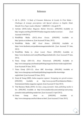 References

1. Ali S., (2012). “A Study of Consumer Behaviour & Loyalty In Print Media –

Challenges & strategic prescriptions with Special reference to English, Hindi,
Marathi News Paper readers-Mumbai”. ABHINAV. 1 (4), pp.64-70
2. ArcGate (2010). Indian Magazine Market Overview. [ONLINE] Available at:

http://arcgate.com/blog/2010/09/29/indian-magazine-market-overview/.

[Last

Accessed 16/04/2013].
3. WorldWide

Media

(2012). About

Grazia.

[ONLINE]

Available

at:

Available

at:

http://grazia.co.in/about-us. [Last Accessed 29 June, 2013].
4. WorldWide

Media.

BBC

Good

Homes.

[ONLINE]

https://www.facebook.com/goodhomesmagazineindia/info. [Last Accessed 29 June,
2013].
5. WorldWide

Media

().

About

Lonely

Planet.

[ONLINE]

Available

at:

https://www.facebook.com/LonelyPlanetMagazineIndia/info. [Last Accessed 29 June,
2013].
6. Times

Group

(2011-12).

About

Hometrends.

[ONLINE]

Available

at:

http://www.timesgroup.com/brands/publishing/magazines/home-trends-english.html.
[Last Accessed 29 June, 2013].
7. Times

Group (2011-12). About BBC Knowledge. [ONLINE] Available at:

http://www.timesgroup.com/brands/publishing/magazines/bbc-knowledgeenglish.html. [Last Accessed 29 June, 2013].
8. Ernest & Young (2009). Indian magazine segment: Navigating new growth avenues.

[ONLINE]

Available

at:

http://www.ey.com/IN/en/Industries/Media---

Entertainment/Indian-magazine-segment. [Last Accessed 23 June 2013].
9. Vital Business Media (2010). Go East, young journalist: India publishing market is

hot. [ONLINE] Available at: http://www.emediavitals.com/content/go-east-youngjournalist-india-publishing-market-hot. [Last Accessed 21 April 2013].
10. Times

Group.

About

us.

[ONLINE]

Available

at:

http://www.timesgroup.com/bccl/about-us.html. [Last Accessed 23 June 2013].

xlv

 