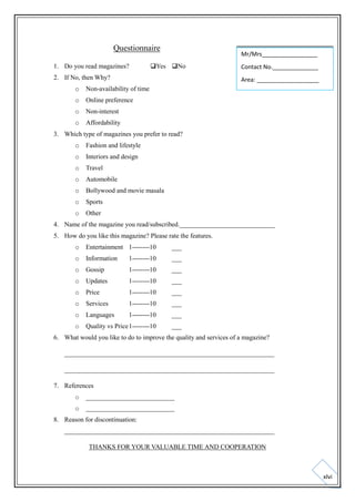 Questionnaire
1. Do you read magazines?

Mr/Mrs_________________

Yes No

2. If No, then Why?

Contact No.______________
Area: ___________________

o

Non-availability of time

o

Online preference

o

Non-interest

o

Affordability

3. Which type of magazines you prefer to read?
o

Fashion and lifestyle

o

Interiors and design

o

Travel

o

Automobile

o

Bollywood and movie masala

o

Sports

o

Other

4. Name of the magazine you read/subscribed._____________________________
5. How do you like this magazine? Please rate the features.
o

Entertainment 1--------10

___

o

Information

1--------10

___

o

Gossip

1--------10

___

o

Updates

1--------10

___

o

Price

1--------10

___

o

Services

1--------10

___

o

Languages

1--------10

___

o

Quality vs Price 1--------10

___

6. What would you like to do to improve the quality and services of a magazine?
________________________________________________________________
________________________________________________________________
7. References
o

___________________________

o

___________________________

8. Reason for discontinuation:
________________________________________________________________
THANKS FOR YOUR VALUABLE TIME AND COOPERATION

xlvi

 