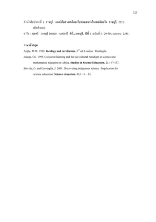 323
ก ก 1 . F , 2551.
( )
. 10,000 8,000 ʾ ... . ʾ 1 3 : 29-30 ; 2545.
ก
Apple, M.W. 1990. Ideology and curriculum. 2nd
ed. London : Routlegde.
Jedege. O.J. 1995. Collateral learning and the eco-cultural paradigm in science and
mathematics education in Africa. Studies in Science Education. 25 : 97-137.
Sinvely, G. and Corsinglia, J. 2001. Discovering indigenous science : Implication for
science education. Science education. 85,1 : 6 34.
 