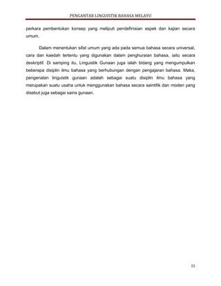 PENGANTAR LINGUISTIK BAHASA MELAYU
15
perkara pembentukan konsep yang meliputi pendefinisian aspek dan kajian secara
umum.
Dalam menentukan sifat umum yang ada pada semua bahasa secara universal,
cara dan kaedah tertentu yang digunakan dalam penghuraian bahasa, iaitu secara
deskriptif. Di samping itu, Linguistik Gunaan juga ialah bidang yang mengumpulkan
beberapa disiplin ilmu bahasa yang berhubungan dengan pengajaran bahasa. Maka,
pengenalan linguistik gunaan adalah sebagai suatu disiplin ilmu bahasa yang
merupakan suatu usaha untuk menggunakan bahasa secara saintifik dan moden yang
disebut juga sebagai sains gunaan.
 