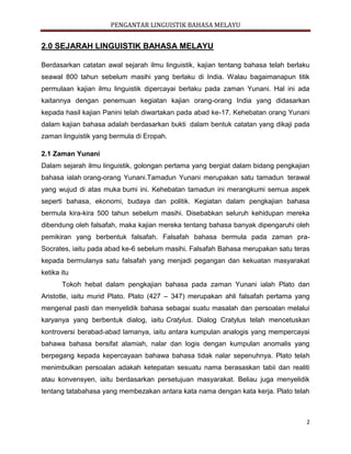 PENGANTAR LINGUISTIK BAHASA MELAYU
2
2.0 SEJARAH LINGUISTIK BAHASA MELAYU
Berdasarkan catatan awal sejarah ilmu linguistik, kajian tentang bahasa telah berlaku
seawal 800 tahun sebelum masihi yang berlaku di India. Walau bagaimanapun titik
permulaan kajian ilmu linguistik dipercayai berlaku pada zaman Yunani. Hal ini ada
kaitannya dengan penemuan kegiatan kajian orang-orang India yang didasarkan
kepada hasil kajian Panini telah diwartakan pada abad ke-17. Kehebatan orang Yunani
dalam kajian bahasa adalah berdasarkan bukti dalam bentuk catatan yang dikaji pada
zaman linguistik yang bermula di Eropah.
2.1 Zaman Yunani
Dalam sejarah ilmu linguistik, golongan pertama yang bergiat dalam bidang pengkajian
bahasa ialah orang-orang Yunani.Tamadun Yunani merupakan satu tamadun terawal
yang wujud di atas muka bumi ini. Kehebatan tamadun ini merangkumi semua aspek
seperti bahasa, ekonomi, budaya dan politik. Kegiatan dalam pengkajian bahasa
bermula kira-kira 500 tahun sebelum masihi. Disebabkan seluruh kehidupan mereka
dibendung oleh falsafah, maka kajian mereka tentang bahasa banyak dipengaruhi oleh
pemikiran yang berbentuk falsafah. Falsafah bahasa bermula pada zaman pra-
Socrates, iaitu pada abad ke-6 sebelum masihi. Falsafah Bahasa merupakan satu teras
kepada bermulanya satu falsafah yang menjadi pegangan dan kekuatan masyarakat
ketika itu
Tokoh hebat dalam pengkajian bahasa pada zaman Yunani ialah Plato dan
Aristotle, iaitu murid Plato. Plato (427 – 347) merupakan ahli falsafah pertama yang
mengenal pasti dan menyelidik bahasa sebagai suatu masalah dan persoalan melalui
karyanya yang berbentuk dialog, iaitu Cratylus. Dialog Cratylus telah mencetuskan
kontroversi berabad-abad lamanya, iaitu antara kumpulan analogis yang mempercayai
bahawa bahasa bersifat alamiah, nalar dan logis dengan kumpulan anomalis yang
berpegang kepada kepercayaan bahawa bahasa tidak nalar sepenuhnya. Plato telah
menimbulkan persoalan adakah ketepatan sesuatu nama berasaskan tabii dan realiti
atau konvensyen, iaitu berdasarkan persetujuan masyarakat. Beliau juga menyelidik
tentang tatabahasa yang membezakan antara kata nama dengan kata kerja. Plato telah
 