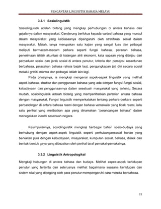 PENGANTAR LINGUISTIK BAHASA MELAYU
21
3.3.1 Sosiolinguistik
Sosiolinguistik adalah bidang yang mengkaji perhubungan di antara bahasa dan
gejalanya dalam masyarakat. Cenderung berfokus kepada variasi bahasa yang muncul
dalam masyarakat yang kebiasaanya dipengaruhi oleh stratifikasi sosial dalam
masyarakat. Malah, ianya merupakan satu kajian yang sangat luas dan pelbagai
meliputi bermacam-macam perkara seperti fungsi bahasa, peranan bahasa,
penerimaan istilah akuntasi di kalangan ahli ekonomi, kata sapaan yang ditinjau dari
perpaduan sosial dan jarak sosial di antara penutur, kriteria dan persepsi kesantunan
berbahasa, pelacakan bahasa rahsia bajak laut, pengungkapan jati diri secara sosial
melalui grafiti, mantra dan pelbagai istilah lain lagi.
Pada prinsipnya, ia mengkaji mengenai aspek-aspek linguistik yang melihat
aspek bahasa, struktur dan penggunaan bahasa yang ada dengan fungsi-fungsi sosial,
kebudayaan dan penggunaannya dalam sesebuah masyarakat yang tertentu.Secara
mudah, sosiolinguistik adalah bidang yang memperlihatkan pertalian antara bahasa
dengan masyarakat. Fungsi linguistik memperkatakan tentang perkara-perkara seperti
perbandingan di antara bahasa rasmi dengan bahasa vernakular yang tidak rasmi, iaitu
satu perihal yang melibatkan apa yang dinamakan “perancangan bahasa” dalam
menegakkan identiti sesebuah negara.

Kesimpulannya, sosiolinguistik mengkaji berbagai bahan sosio-budaya yang
berhubung dengan aspek-aspek linguistik seperti perhubungansosial harian yang
berkaitan pula dengan kebudayaan, masyarakat, kumpulan sosial, bahasa, dialek dan
bentuk-bentuk gaya yang dibezakan oleh perihal taraf pemakai-pemakainya.
3.3.2 Linguistik Antropologikal
Mengkaji hubungan di antara bahasa dan budaya. Melihat aspek-aspek kehidupan
penutur yang tertentu dan seterusnya melihat bagaimana suasana kehidupan dan
sistem nilai yang dipegang oleh para penutur mempengaruhi cara mereka berbahasa.
 