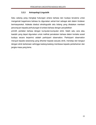 PENGANTAR LINGUISTIK BAHASA MELAYU
22
3.3.3 Antropologi Linguistik
Satu cabang yang mengkaji hubungan antara bahasa dan budaya terutama untuk
mengamati bagaimana bahasa itu digunakan sehari-hari sebagai alat dalam tindakan
bermasyarakat. Adakala disebut etnolinguistik iaitu bidang yang dikatakan memberi
penumpuan kepada perhubungan di antara bahasa dengan penyelidikan
primitif, pertalian bahasa dengan kumpulan-kumpulan etnik. Salah satu cara atau
kaedah yang dapat digunakan untuk melihat pemakaian bahasa dalam konteks sosial
budaya secara terperinci adalah participant observation. Participant observation
merujuk kepada seseorang yang dihantar kepada sesuatu etnik, menetap dan bergaul
dengan etnik berkenaan sehingga kadang-kadang membawa kepada perkahwinan dan
jangka masa yang lama.
 