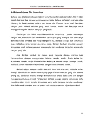 PENGANTAR LINGUISTIK BAHASA MELAYU
27
4.4 Bahasa Sebagai Alat Komunikasi
Bahasa juga dikatakan sebagai medium komunikasi antara satu sama lain. Hal ini tidak
dapat disangkal lagi kerana sememangnya melalui bahasa sahajalah, manusia atau
binatang itu berkomunikasi antara satu sama lain. Penutur harus boleh bercakap
dengan jelas melalui sebutan yang betul, kemas, teratur dan berupaya untuk
menggunakan jeda, tekanan dan gaya yang tepat.
Pendengar pula harus mendiskriminasikan bunyi-bunyi ujaran, mendengar
dengan teliti, memahami dan mentafsirkan percakapan yang didengar dan seterusnya
bertindak balas terhadap apa yang didengainya itu. Bahasa sebagai alat komunikasi
juga melibatkan jarak tempat dan jarak masa. Dengan bantuan teknologi canggih
komunikasi boleh berlaku walaupun jarak penutur dan pendengar berjauhan antara satu
dengan yang lain.
Jika diimbas kembali ke zaman awal manusia dahulu, mereka juga
berkomunikasi dengan menggunakan bahasa mereka sendiri. Pada ketika itu,
komunikasi mereka hanya difahami dalam kelompok mereka sahaja. Sebagai contoh,
manusia zaman Paleolitik berkomunikasi dengan bahasa mereka sendiri.
Namun begitu, selepas melalui revolusi masa dan manusia, manusia sudah
mampu berkomunikasi dalam bahasa yang juga difahami manusia yang lain. Waima
orang bisu sekalipun, mereka mampu berkomuniksai antara satu sama lain dengan
menggunakan bahasa isyarat. Penggunaan bahasa sebagai wacana komunikasi perlu
menitikberatkan ciri-ciri konteks komunikasi yang terdiri daripada penutur, pendengar,
latar belakang komunikasi atau perbualan topik pembicaraan dan tujuan komunikasi.
 