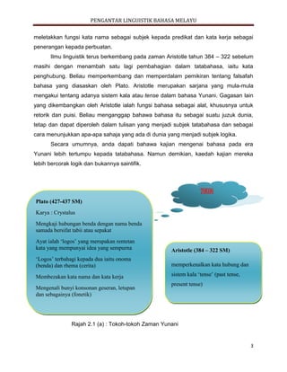 PENGANTAR LINGUISTIK BAHASA MELAYU
3
meletakkan fungsi kata nama sebagai subjek kepada predikat dan kata kerja sebagai
penerangan kepada perbuatan.
Ilmu linguistik terus berkembang pada zaman Aristotle tahun 384 – 322 sebelum
masihi dengan menambah satu lagi pembahagian dalam tatabahasa, iaitu kata
penghubung. Beliau memperkembang dan memperdalam pemikiran tentang falsafah
bahasa yang diasaskan oleh Plato. Aristotle merupakan sarjana yang mula-mula
mengakui tentang adanya sistem kala atau tense dalam bahasa Yunani. Gagasan lain
yang dikembangkan oleh Aristotle ialah fungsi bahasa sebagai alat, khususnya untuk
retorik dan puisi. Beliau menganggap bahawa bahasa itu sebagai suatu juzuk dunia,
tetap dan dapat diperoleh dalam tulisan yang menjadi subjek tatabahasa dan sebagai
cara menunjukkan apa-apa sahaja yang ada di dunia yang menjadi subjek logika.
Secara umumnya, anda dapati bahawa kajian mengenai bahasa pada era
Yunani lebih tertumpu kepada tatabahasa. Namun demikian, kaedah kajian mereka
lebih bercorak logik dan bukannya saintifik.
Rajah 2.1 (a) : Tokoh-tokoh Zaman Yunani
TOKOH
Plato (427-437 SM)
Karya : Crystalus
Mengkaji hubungan benda dengan nama benda
samada bersifat tabii atau sepakat
Ayat ialah ‘logos’ yang merupakan rentetan
kata yang mempunyai idea yang sempurna
‘Logos’ terbahagi kepada dua iaitu onoma
(benda) dan rhema (cerita)
Membezakan kata nama dan kata kerja
Mengenali bunyi konsonan geseran, letupan
dan sebagainya (fonetik)
Aristotle (384 – 322 SM)
memperkenalkan kata hubung dan
sistem kala ‘tense’ (past tense,
present tense)
 