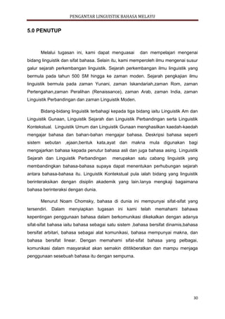 PENGANTAR LINGUISTIK BAHASA MELAYU
30
5.0 PENUTUP
Melalui tugasan ini, kami dapat menguasai dan mempelajari mengenai
bidang linguistik dan sifat bahasa. Selain itu, kami memperoleh ilmu mengenai susur
galur sejarah perkembangan linguistik. Sejarah perkembangan ilmu linguistik yang
bermula pada tahun 500 SM hingga ke zaman moden. Sejarah pengkajian ilmu
linguistik bermula pada zaman Yunani, zaman Iskandariah,zaman Rom, zaman
Pertengahan,zaman Peralihan (Renaissance), zaman Arab, zaman India, zaman
Linguistik Perbandingan dan zaman Linguistik Moden.
Bidang-bidang linguistik terbahagi kepada tiga bidang iaitu Linguistik Am dan
Linguistik Gunaan, Linguistik Sejarah dan Linguistik Perbandingan serta Linguistik
Kontekstual. Linguistik Umum dan Linguistik Gunaan menghasilkan kaedah-kaedah
mengajar bahasa dan bahan-bahan mengajar bahasa. Deskripsi bahasa seperti
sistem sebutan ,ejaan,bentuk kata,ayat dan makna mula digunakan bagi
mengajarkan bahasa kepada penutur bahasa asli dan juga bahasa asing. Linguistik
Sejarah dan Linguistik Perbandingan merupakan satu cabang linguistik yang
membandingkan bahasa-bahasa supaya dapat menentukan perhubungan sejarah
antara bahasa-bahasa itu. Linguistik Kontekstual pula ialah bidang yang linguistik
berinteraksikan dengan disiplin akademik yang lain.Ianya mengkaji bagaimana
bahasa berinteraksi dengan dunia.
Menurut Noam Chomsky, bahasa di dunia ini mempunyai sifat-sifat yang
tersendiri. Dalam menyiapkan tugasan ini kami telah memahami bahawa
kepentingan penggunaan bahasa dalam berkomunikasi dikekalkan dengan adanya
sifat-sifat bahasa iaitu bahasa sebagai satu sistem ,bahasa bersifat dinamis,bahasa
bersifat arbitari, bahasa sebagai alat komunikasi, bahasa mempunyai makna, dan
bahasa bersifat linear. Dengan memahami sifat-sifat bahasa yang pelbagai,
komunikasi dalam masyarakat akan semakin dititikberatkan dan mampu menjaga
penggunaan sesebuah bahasa itu dengan sempurna.
 