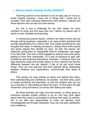  How to teach science to the children?
Teaching science to the learners is not an easy way for me as a
kinder teacher because I have lots of things that I would like to
consider. First, their individual differences, their behavior, interest and
those learners who are fast and slow learner.
So, this is now a challenge for me, that makes me more
confident to study and find ways how can I deliver my lesson well in
which is more valuable and executing.
In introducing science lesson, children can able to think and act
through asking questions, especially in an open-ended questions that
provide opportunities for a child to talk. And create something for new
thoughts and ideas. In dealing my lessons I always show them picture
and actual objects that needed my topic. So that, the learner can
observed, giving them an appropriate tools to manipulate, and eager
to do their task. This time a child engaged to interact more with peers,
getting to know their classmates, it’s a way of exposure to gain self-
confidence and believing themselves. Example, I introduce them the
topic about the rough and smooth object, so now, learners can find the
difference between the two objects, if she or he can touch those
things. They can now discover and think logically about relationship
between evidence and explanations, communicate their ideas to
others.
This activity can help children to clarify and rethink their ideas,
their understanding and confidence. As teacher, I let them draw, paint
or model something that describes, so that the children also can act
out a skit play or story-telling all about the topic. To find ways through
movement, song and dance, to convey their feeling and ideas.
So these activities can help more the learner, or either group or
individual activities enable children to do so. And they think again
about what they want to accomplish to achieve their goal. As teacher,
this is our task and responsibility to make our learners more
knowledgeable and through interaction, they can now gain satisfaction
and confidence.
 
