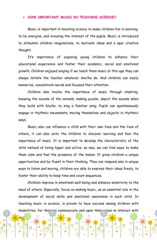  HOW IMPORTANT MUSIC IN TEACHING SCIENCE?
Music is important in teaching science to make children fun in learning,
to be energize, and arousing the interest of the pupils. Music is introduced
to stimulate children imaginations, to motivate ideas and a spur creative
thought.
It’s importance of exposing young children to enhance their
educational experience and foster their academic, social and emotional
growth. Children enjoyed singing if we teach them music at this age they can
always imitate the teacher whatever she/he do. And children can easily
memorize, concentrate words and focused their attention.
Children also involve the importance of music through chanting,
knowing the sounds of the animals, making puzzle, depict the sounds when
they build with blocks, to sing a familiar song. Pupils can spontaneously
engage in rhythmic movements, moving themselves and objects in rhythmic
ways.
Music also can influence a child with their own lives and the lives of
others, it can also unite the children to discover learning and feel the
importance of music. It is important to develop the characteristic of the
child instead of being hyper and active, so now, we can find ways to make
them calm and feel the presence of the lesson. It gives children a unique
opportunities and be fluent in their thinking. They can respond also in unique
ways to listen and moving, children are able to express their ideas freely, to
foster their ability to keep time and count sequences.
Children improve in emotional well-being and enhance sensitivity to the
need of others. Especially, focus on making music, as an essential role in the
development of social skills and emotional awareness in each child. In
teaching music in science, is proven to have success among children with
disabilities, for them to communicate and open themselves to interact with
peers.
 