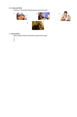 IV. EVALUATION
Check ( ) the picture showing proper care of the eyes.
1. 2. 3.
4.
V. ASSIGNMENT
Draw at least 3 kinds of foods that is good for the eyes.
1.
2.
3.
 