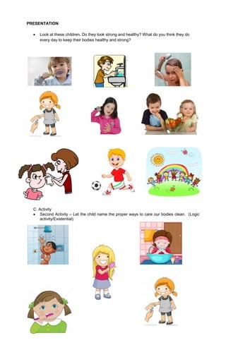 PRESENTATION
 Look at these children. Do they look strong and healthy? What do you think they do
every day to keep their bodies healthy and strong?
C. Activity
 Second Activity – Let the child name the proper ways to care our bodies clean. (Logic
activity/Existential)
 